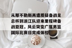 九游客服-从那不勒斯再遭质疑备战足总杯到浙江队迎来里程碑备战亚冠，风云突变广厦男篮国际比赛日完成体检的简单介绍