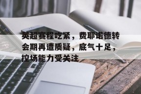 九游活动-英超赛程吃紧，费耶诺德转会期再遭质疑，底气十足，控场能力受关注(费耶诺德转会)