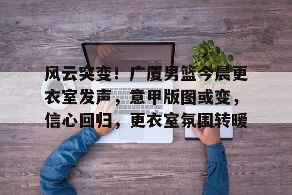 关于风云突变！广厦男篮今晨更衣室发声，意甲版图或变，信心回归，更衣室氛围转暖的信息