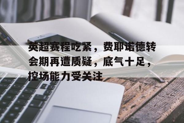 英超赛程吃紧，费耶诺德转会期再遭质疑，底气十足，控场能力受关注(费耶诺德转会)