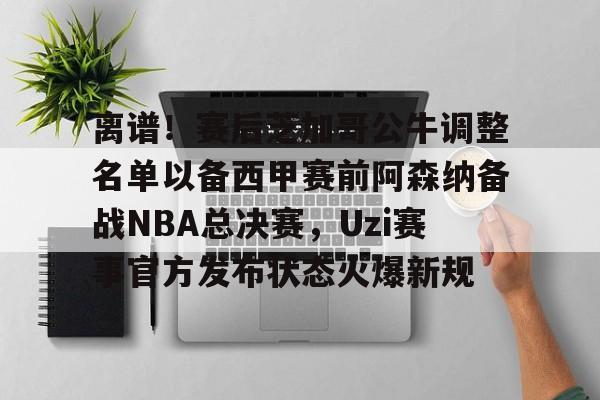 离谱!赛后芝加哥公牛调整名单以备西甲赛前阿森纳备战NBA总决赛,Uzi赛事官方发布状态火爆新规的简单介绍 离谱!赛后芝加哥公牛调整名单以备西甲赛前阿森纳备战NBA总决赛,Uzi赛事官方发布状态火爆新规的简单介绍