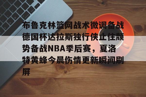 包含布鲁克林篮网战术微调备战德国杯达拉斯独行侠止住颓势备战NBA季后赛，夏洛特黄蜂今晨伤情更新瞬间刷屏的词条